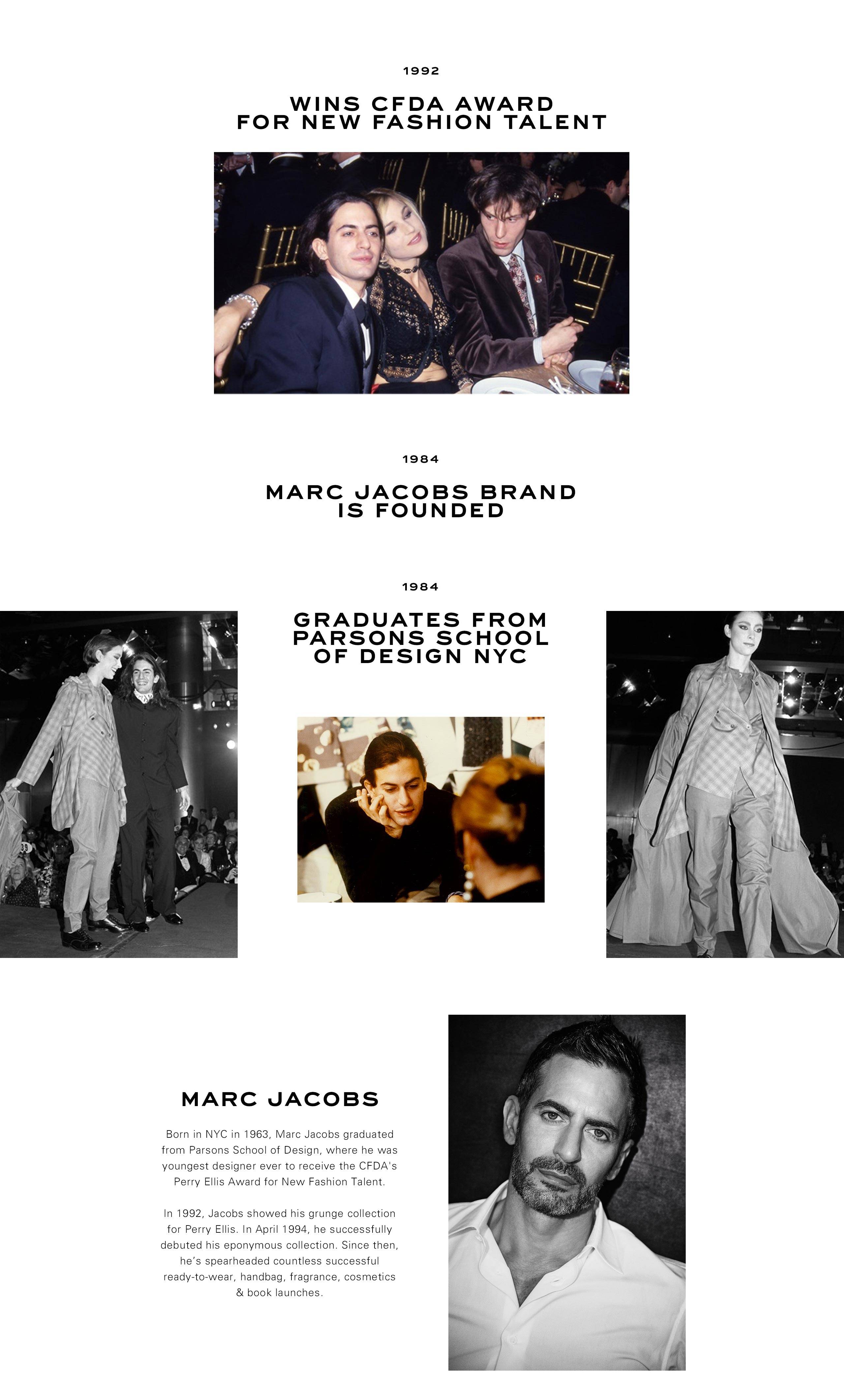 1992: Wins CFDA Award for new fashion talent. 1984: Marc Jacobs brand is founded. 1984: Graduates from Parsons School of Design NYC.